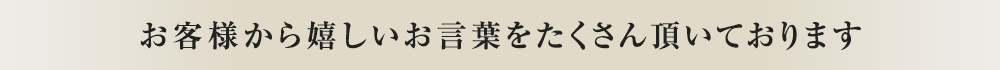 お客様から嬉しいお言葉をたくさん頂いております